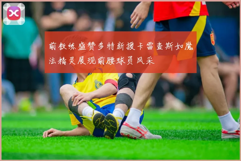 前教练盛赞多特新援卡雷查斯如魔法精灵展现前腰球员风采