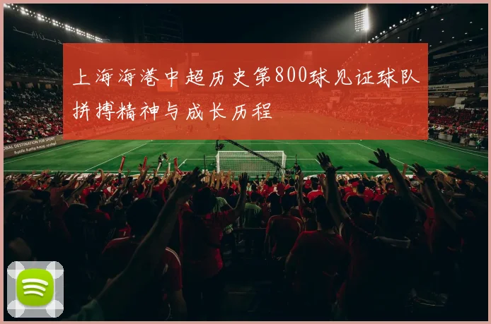 上海海港中超历史第800球见证球队拼搏精神与成长历程