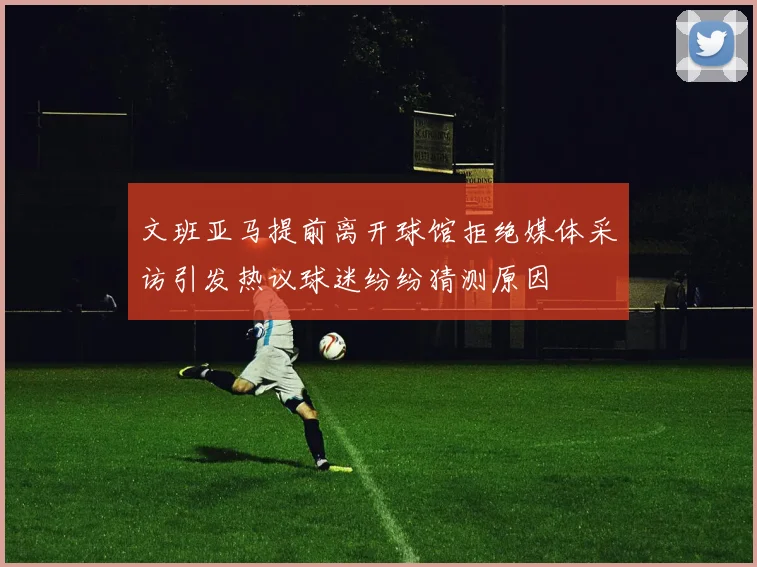 文班亚马提前离开球馆拒绝媒体采访引发热议球迷纷纷猜测原因