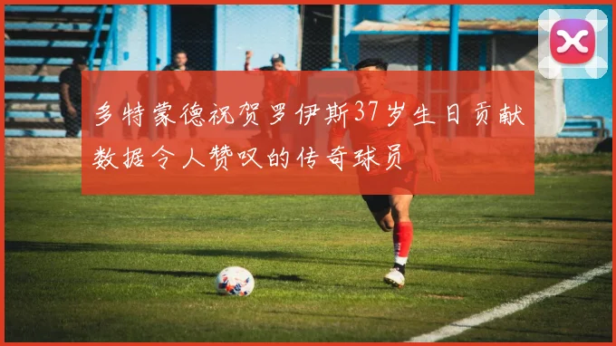 多特蒙德祝贺罗伊斯37岁生日贡献数据令人赞叹的传奇球员