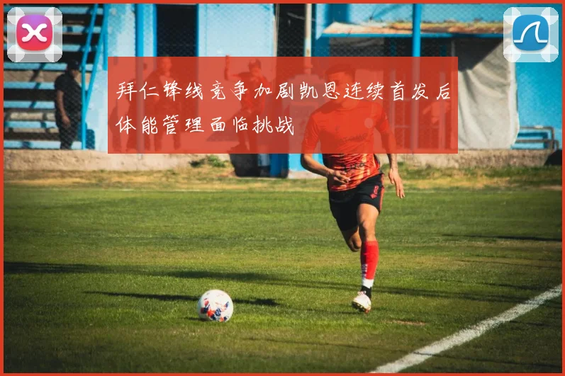 拜仁锋线竞争加剧凯恩连续首发后体能管理面临挑战