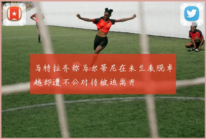 马特拉齐称马尔蒂尼在米兰表现卓越却遭不公对待被迫离开