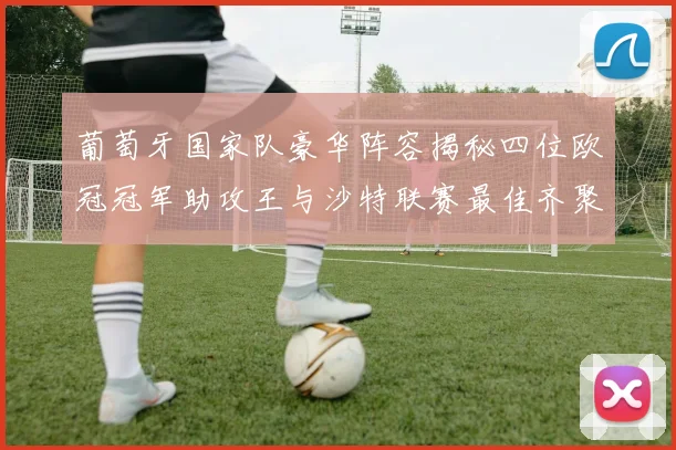 葡萄牙国家队豪华阵容揭秘四位欧冠冠军助攻王与沙特联赛最佳齐聚一堂