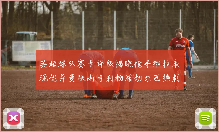 英超球队赛季评级揭晓枪手维拉表现优异曼联尚可利物浦切尔西热刺需努力